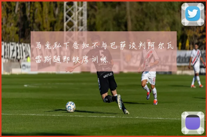 马竞私下告知不与巴萨谈判阿尔瓦雷斯随即缺席训练