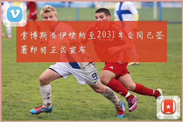 索博斯洛伊续约至2031年合同已签署即将正式宣布