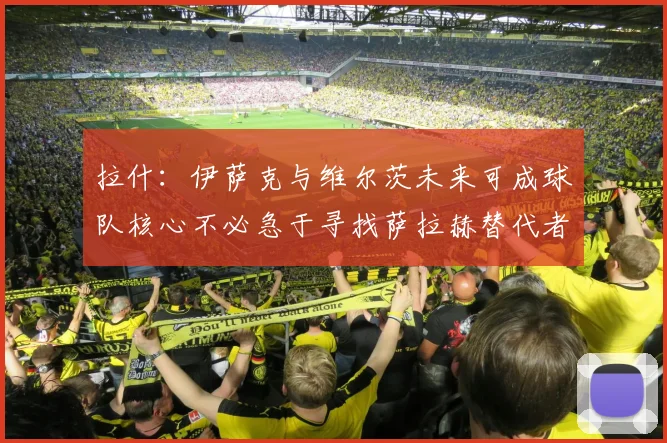 拉什:伊萨克与维尔茨未来可成球队核心不必急于寻找萨拉赫替代者