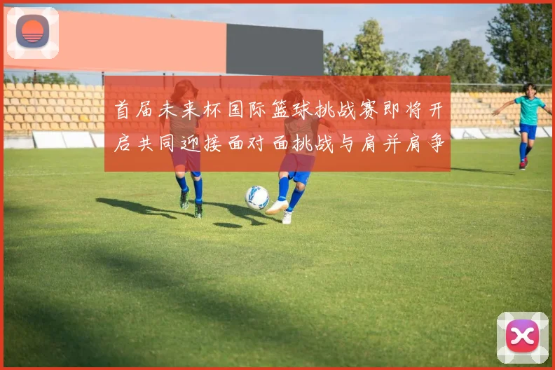 首届未来杯国际篮球挑战赛即将开启共同迎接面对面挑战与肩并肩争胜的激情时刻