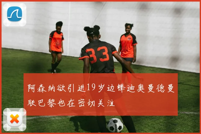 阿森纳欲引进19岁边锋迪奥曼德曼联巴黎也在密切关注
