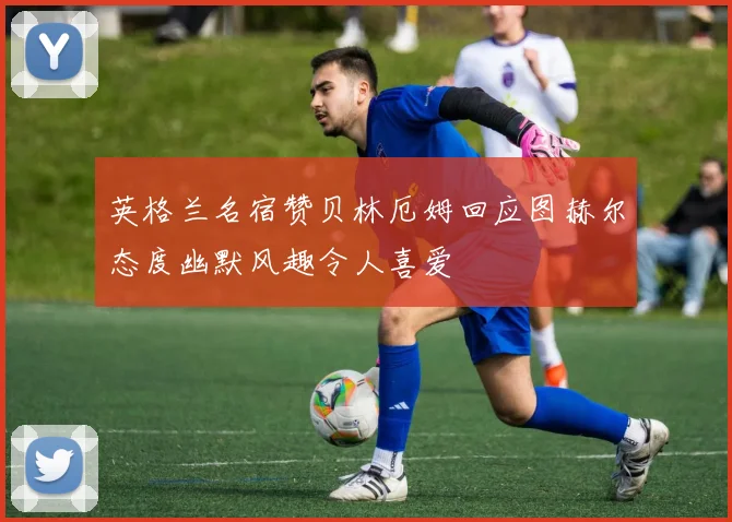 英格兰名宿赞贝林厄姆回应图赫尔态度幽默风趣令人喜爱