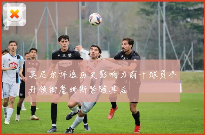 奥尼尔评选历史影响力前十球员乔丹领衔詹姆斯紧随其后
