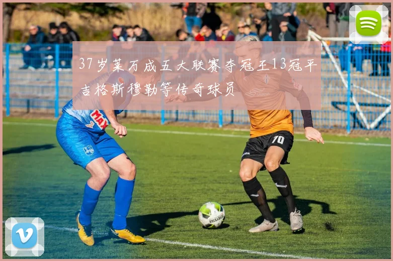 37岁莱万成五大联赛夺冠王13冠平吉格斯穆勒等传奇球员