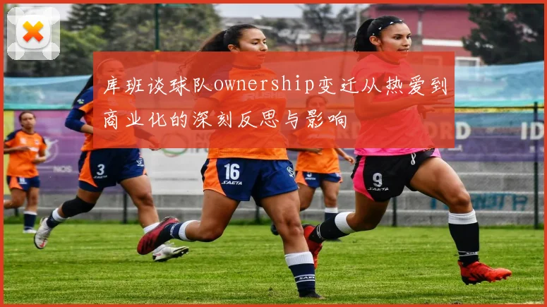 库班谈球队ownership变迁从热爱到商业化的深刻反思与影响