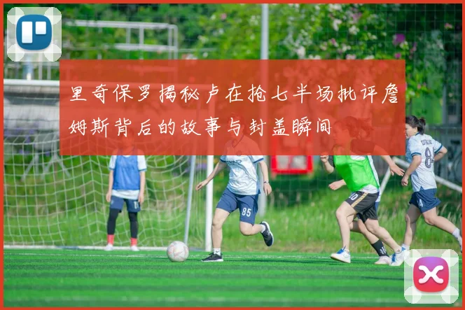 里奇保罗揭秘卢在抢七半场批评詹姆斯背后的故事与封盖瞬间