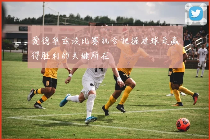 爱德华兹谈比赛机会把握进球是赢得胜利的关键所在