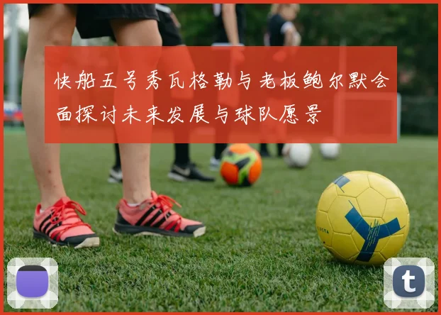 快船五号秀瓦格勒与老板鲍尔默会面探讨未来发展与球队愿景