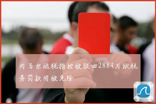 内马尔逃税指控被驳回2884万欧税务罚款将被免除