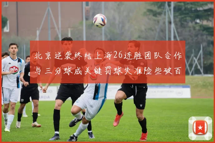 北京逆袭终结上海26连胜团队合作与三分球成关键罚球失准险些破百