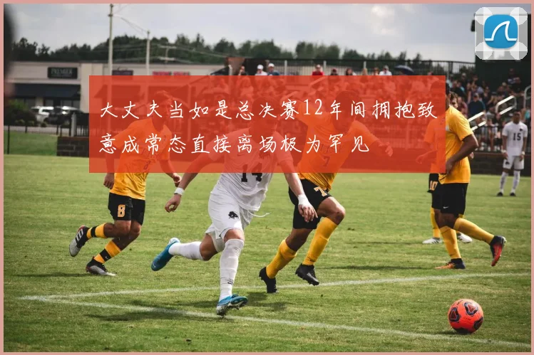 大丈夫当如是总决赛12年间拥抱致意成常态直接离场极为罕见