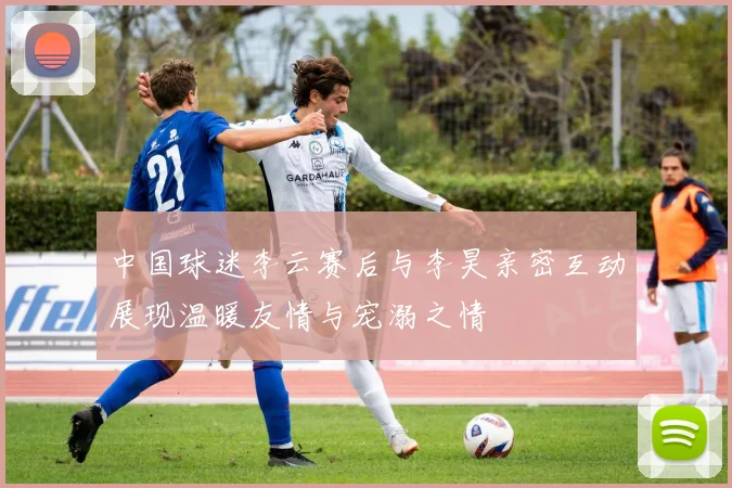 中国球迷李云赛后与李昊亲密互动展现温暖友情与宠溺之情