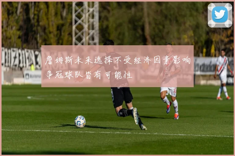詹姆斯未来选择不受经济因素影响争冠球队皆有可能性