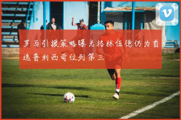 罗马引援策略曝光格林伍德仍为首选普利西奇位列第三