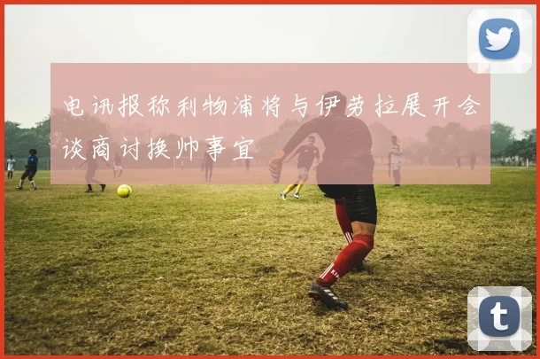 电讯报称利物浦将与伊劳拉展开会谈商讨换帅事宜