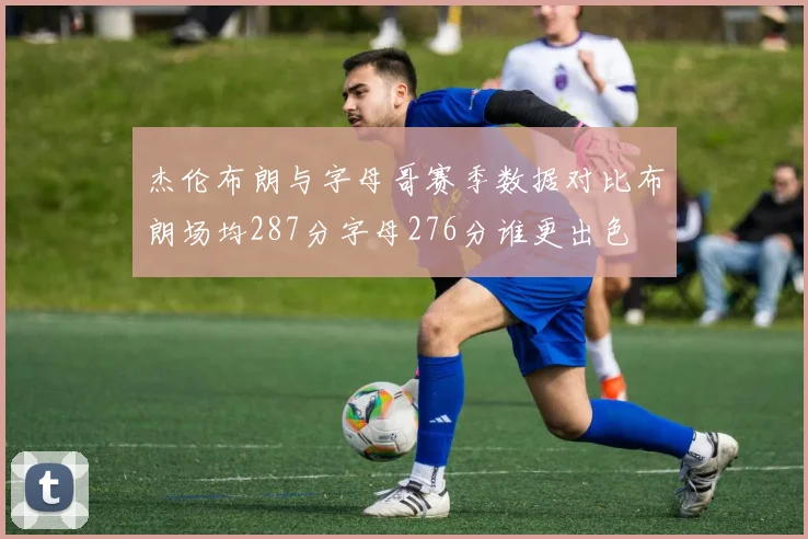 杰伦布朗与字母哥赛季数据对比布朗场均287分字母276分谁更出色