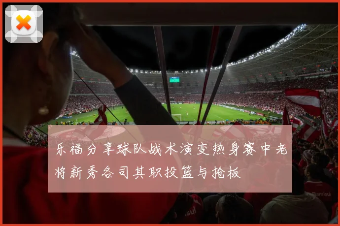 乐福分享球队战术演变热身赛中老将新秀各司其职投篮与抢板