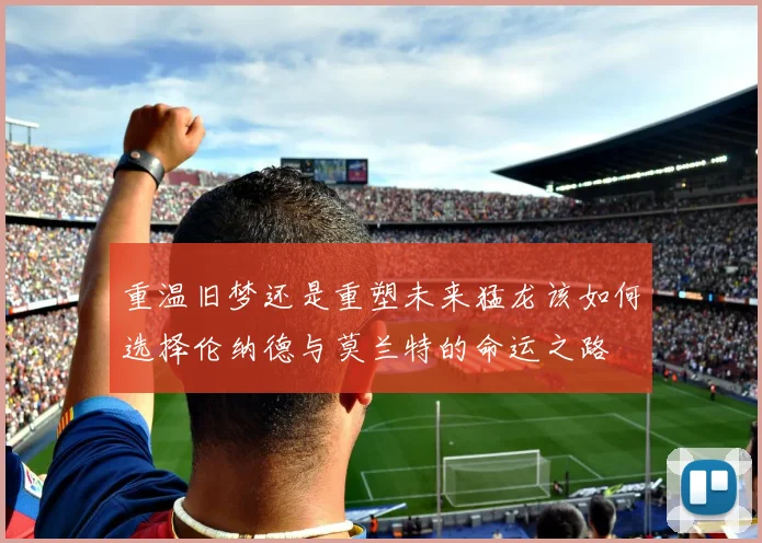 重温旧梦还是重塑未来猛龙该如何选择伦纳德与莫兰特的命运之路