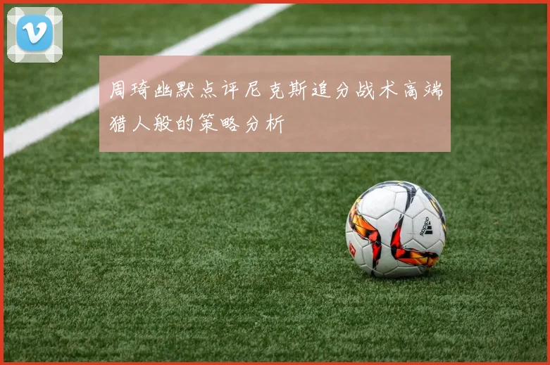 周琦幽默点评尼克斯追分战术高端猎人般的策略分析