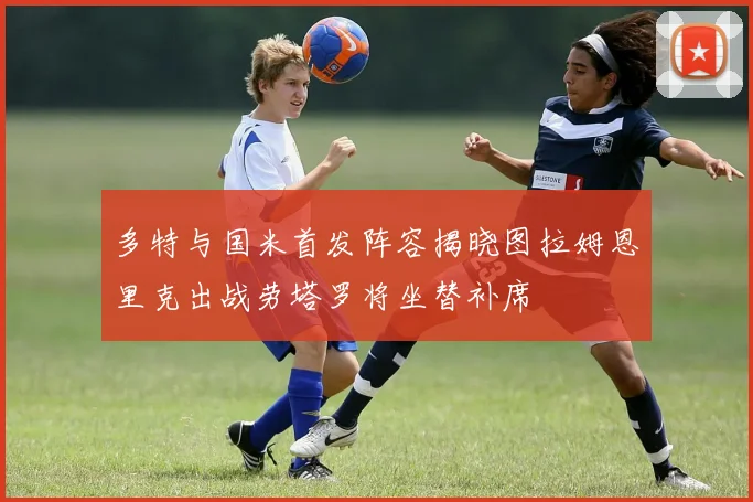 多特与国米首发阵容揭晓图拉姆恩里克出战劳塔罗将坐替补席