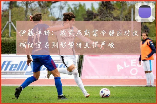 伊藤洋辉:战突尼斯需冷静应对收缩防守否则形势将变得严峻