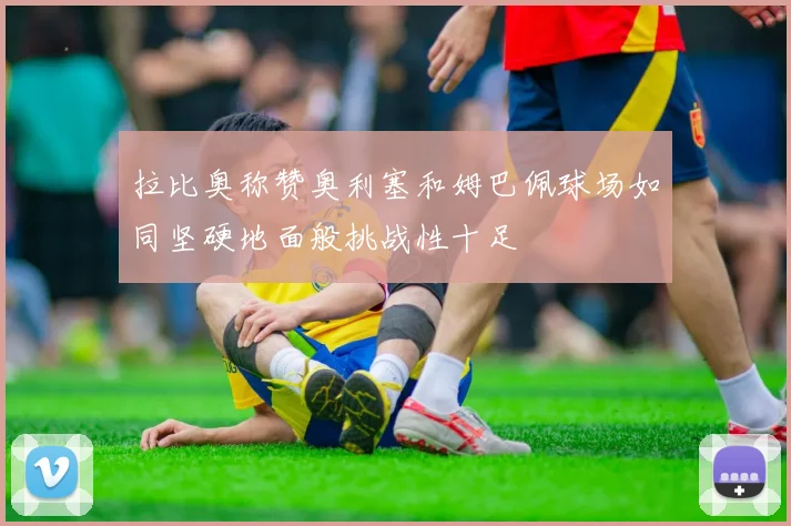 拉比奥称赞奥利塞和姆巴佩球场如同坚硬地面般挑战性十足