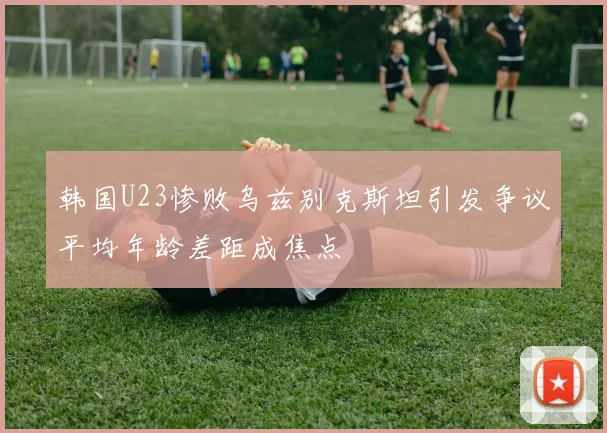韩国U23惨败乌兹别克斯坦引发争议平均年龄差距成焦点