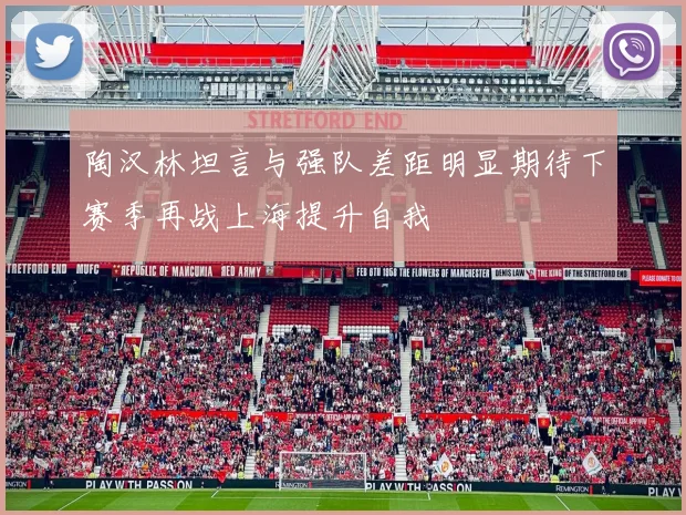 陶汉林坦言与强队差距明显期待下赛季再战上海提升自我