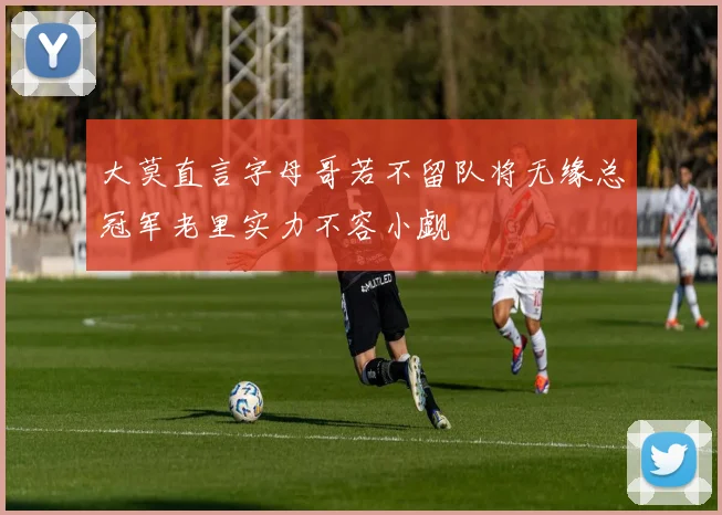 大莫直言字母哥若不留队将无缘总冠军老里实力不容小觑