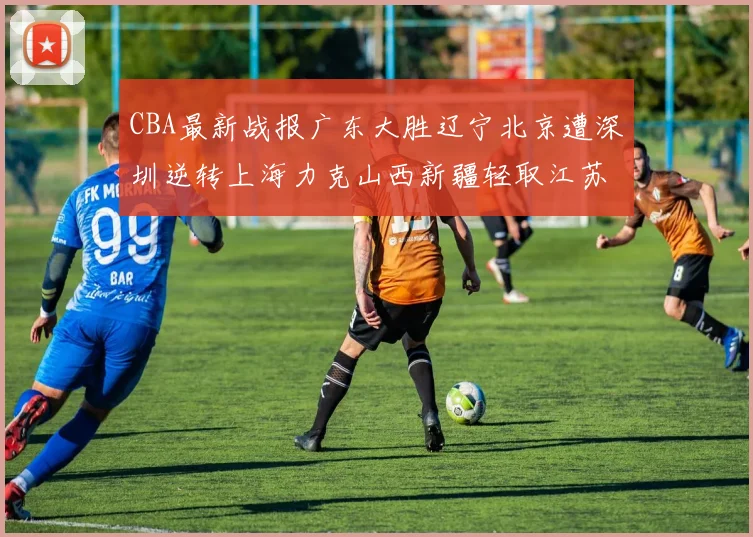 CBA最新战报广东大胜辽宁北京遭深圳逆转上海力克山西新疆轻取江苏