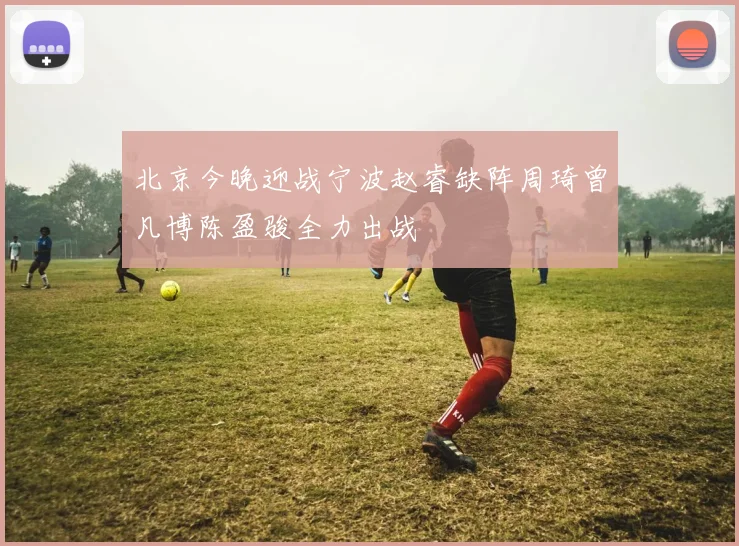 北京今晚迎战宁波赵睿缺阵周琦曾凡博陈盈骏全力出战