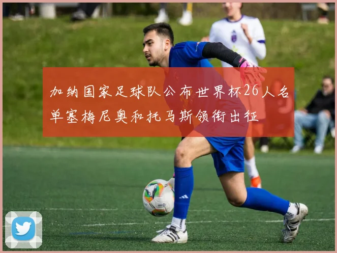 加纳国家足球队公布世界杯26人名单塞梅尼奥和托马斯领衔出征