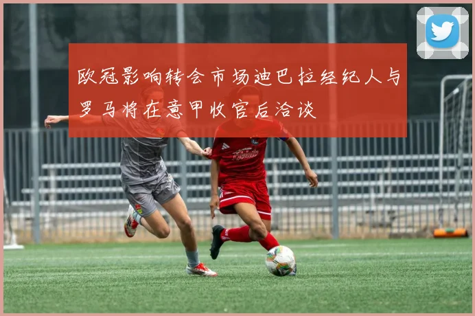 欧冠影响转会市场迪巴拉经纪人与罗马将在意甲收官后洽谈