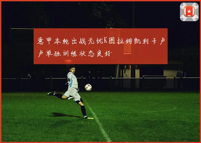 意甲本轮出战无忧K图拉姆凯利卡卢卢单独训练状态良好