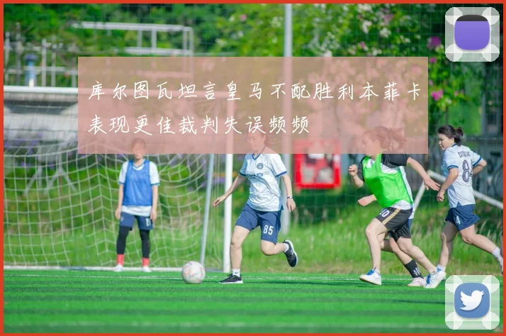 库尔图瓦坦言皇马不配胜利本菲卡表现更佳裁判失误频频
